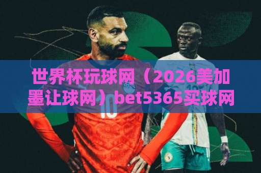 世界杯玩球网(2026美加墨让球网)bet5365买球网:足球迷的选盘指南与实战技巧 世界杯玩球网(2026美加墨让球网)bet5365买球网:足球迷的选盘指南与实战技巧