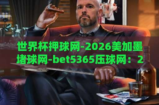 世界杯押球网-2026美加墨堵球网-bet5365压球网:2026美加墨世界杯观赛指南!【世界杯押球网】如何安全选择平台? 世界杯押球网-2026美加墨堵球网-bet5365压球网:2026美加墨世界杯观赛指南!【世界杯押球网】如何安全选择平台?