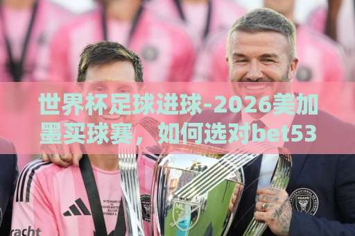 世界杯足球进球-2026美加墨买球赛，如何选对bet5365体育球盘买球站？【世界杯足球】实操指南