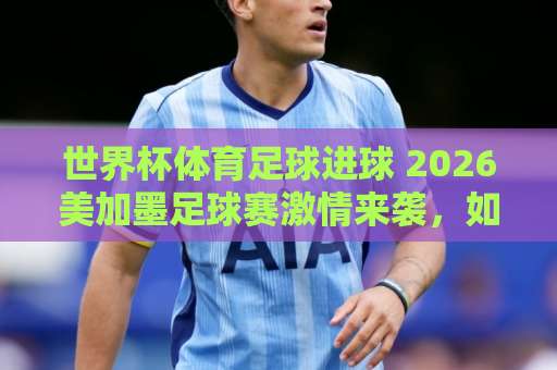 世界杯体育足球进球 2026美加墨足球赛激情来袭，如何玩转进球预测？【bet5365体育足球买球网】