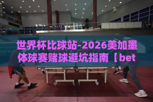世界杯比球站-2026美加墨体球赛赌球避坑指南【bet3365买球网】
