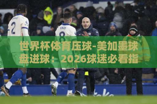 世界杯体育压球-美加墨球盘进球：2026球迷必看指南【bet3365体育足球买球站】
