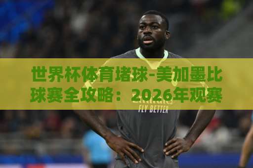 世界杯体育堵球-美加墨比球赛全攻略：2026年观赛与压球指南【bet3365体育足球压球网】