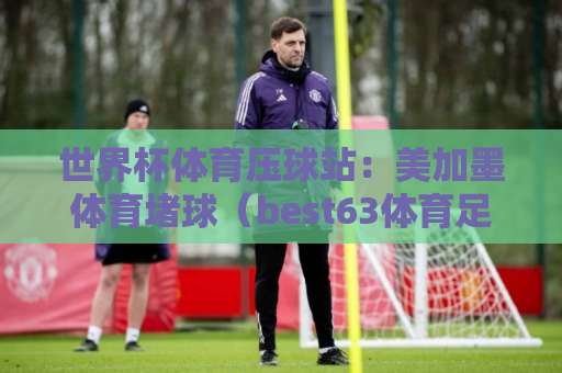 世界杯体育压球站:美加墨体育堵球(best63体育足球买球站),2026年观赛必备! 世界杯体育压球站:美加墨体育堵球(best63体育足球买球站),2026年观赛必备!