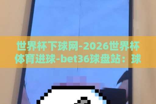 世界杯下球网-2026世界杯体育进球-bet36球盘站:球迷必备的观赛与投注指南【世界杯下球网】2026世界杯体育进球预测 世界杯下球网-2026世界杯体育进球-bet36球盘站:球迷必备的观赛与投注指南【世界杯下球网】2026世界杯体育进球预测