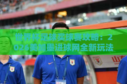世界杯足球买球赛攻略：2026美加墨进球网全新玩法解析【bat365球盘站】