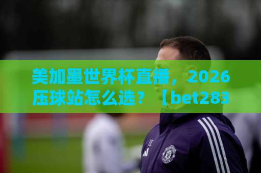 美加墨世界杯直播，2026压球站怎么选？【bet28365体育球盘买球网】实测体验