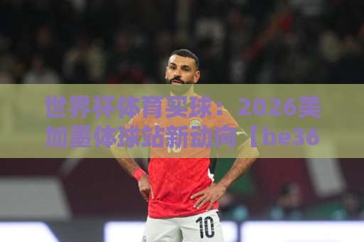 世界杯体育买球：2026美加墨体球站新动向【be365球盘网】实用指南