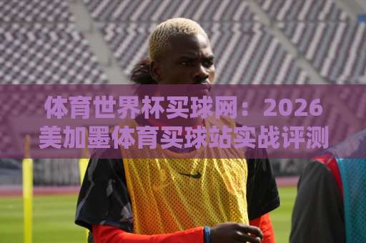 体育世界杯买球网：2026美加墨体育买球站实战评测【be365堵球网】新手必看