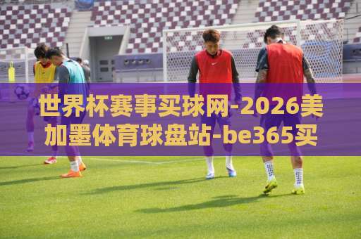 世界杯赛事买球网-2026美加墨体育球盘站-be365买球站:2026世界杯投注指南【世界杯赛事买球网】 世界杯赛事买球网-2026美加墨体育球盘站-be365买球站:2026世界杯投注指南【世界杯赛事买球网】