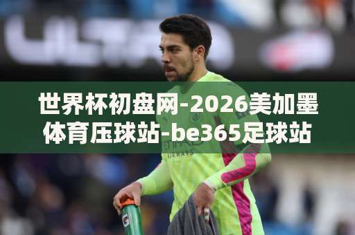 世界杯初盘网-2026美加墨体育压球站-be365足球站:资深玩家教你如何选对平台 世界杯初盘网-2026美加墨体育压球站-be365足球站:资深玩家教你如何选对平台