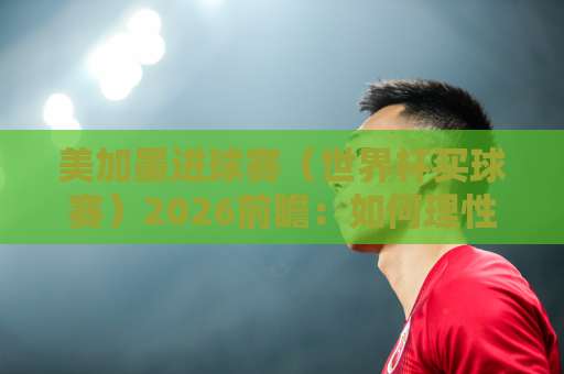 美加墨进球赛（世界杯买球赛）2026前瞻：如何理性看球与合法下注？