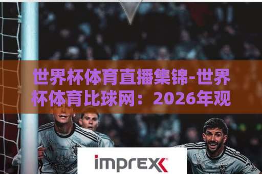 世界杯体育直播集锦-世界杯体育比球网：2026年观赛新选择【世界杯体育直播集锦】全面解析