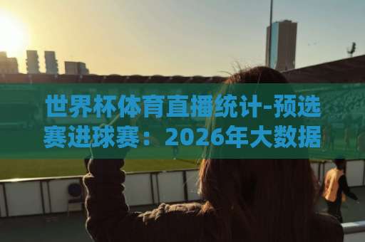 世界杯体育直播统计-预选赛进球赛：2026年大数据揭秘【热门】
