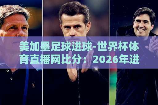 美加墨足球进球-世界杯体育直播网比分：2026年进球盛宴与实时速递