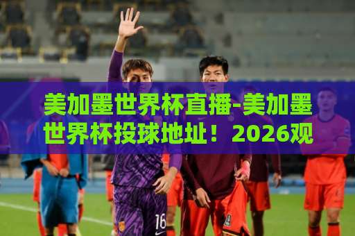 美加墨世界杯直播-美加墨世界杯投球地址！2026观赛全攻略【美加墨世界杯】官方渠道与入口