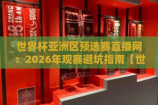 世界杯亚洲区预选赛直播网：2026年观赛避坑指南【世界杯堵球网】球迷收藏版