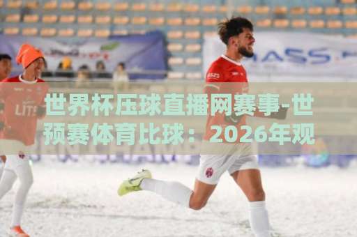 世界杯压球直播网赛事-世预赛体育比球：2026年观赛指南与实用技巧