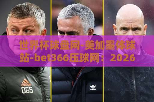 世界杯球盘网-美加墨体球站-bet366压球网:2026美加墨世界杯观赛指南,这三个平台你该知道【世界杯球盘网】实用解析 世界杯球盘网-美加墨体球站-bet366压球网:2026美加墨世界杯观赛指南,这三个平台你该知道【世界杯球盘网】实用解析