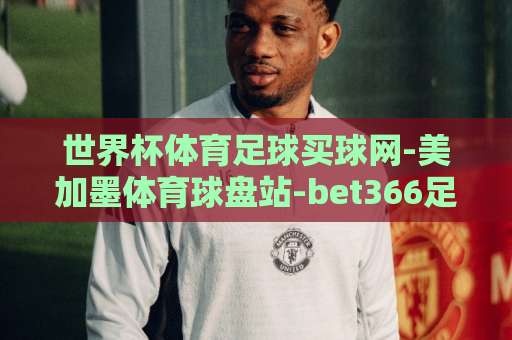 世界杯体育足球买球网-美加墨体育球盘站-bet366足球站：2026年观赛与投注指南【美加墨体育球盘站】