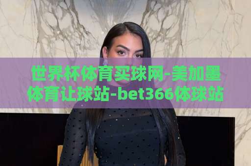 世界杯体育买球网-美加墨体育让球站-bet366体球站：2026球迷必看！【世界杯体育买球网】实战评测