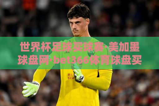 世界杯足球买球赛·美加墨球盘网·bet366体育球盘买球网 2026世界杯投注攻略【世界杯足球买球赛】