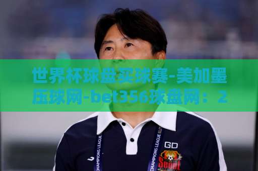 世界杯球盘买球赛-美加墨压球网-bet356球盘网：2026美加墨世界杯投注指南【世界杯球盘买球赛】实用分析