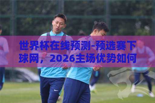 世界杯在线预测-预选赛下球网,2026主场优势如何影响出线格局?【世界杯在线预测】实战技巧 世界杯在线预测-预选赛下球网,2026主场优势如何影响出线格局?【世界杯在线预测】实战技巧