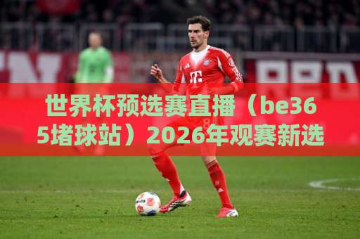 世界杯预选赛直播(be365堵球站)2026年观赛新选择:高清流畅+实时数据 世界杯预选赛直播(be365堵球站)2026年观赛新选择:高清流畅+实时数据