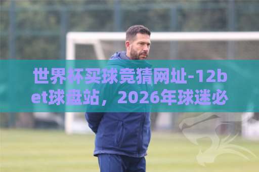 世界杯买球竞猜网址-12bet球盘站,2026年球迷必看!【世界杯买球竞猜】安全指南 世界杯买球竞猜网址-12bet球盘站,2026年球迷必看!【世界杯买球竞猜】安全指南