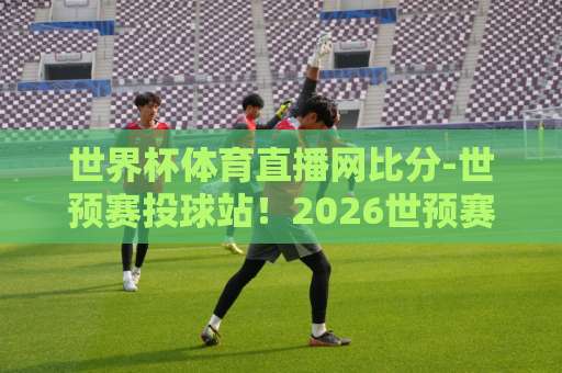 世界杯体育直播网比分-世预赛投球站！2026世预赛投球站点怎么选？【世界杯体育直播网比分】实用避坑指南