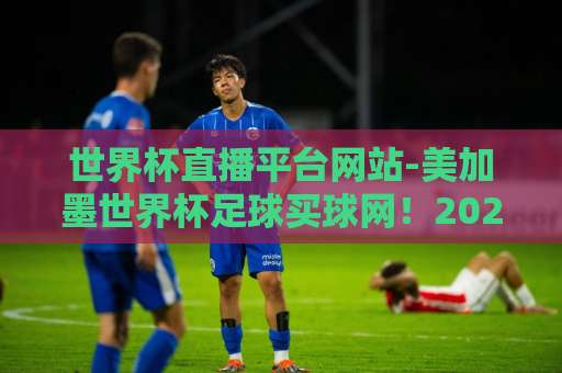 世界杯直播平台网站-美加墨世界杯足球买球网!2026观赛与投注终极指南【世界杯直播平台】 世界杯直播平台网站-美加墨世界杯足球买球网!2026观赛与投注终极指南【世界杯直播平台】