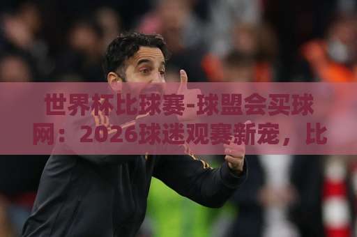 世界杯比球赛-球盟会买球网:2026球迷观赛新宠,比分预测就该这么玩【世界杯】 世界杯比球赛-球盟会买球网:2026球迷观赛新宠,比分预测就该这么玩【世界杯】