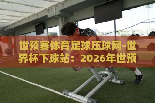世预赛体育足球压球网-世界杯下球站:2026年世预赛观赛指南与竞猜心得【世预赛体育足球压球网】 世预赛体育足球压球网-世界杯下球站:2026年世预赛观赛指南与竞猜心得【世预赛体育足球压球网】