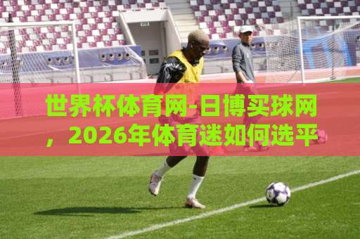 世界杯体育网-日博买球网,2026年体育迷如何选平台?【世界杯体育网】真实体验分享 世界杯体育网-日博买球网,2026年体育迷如何选平台?【世界杯体育网】真实体验分享