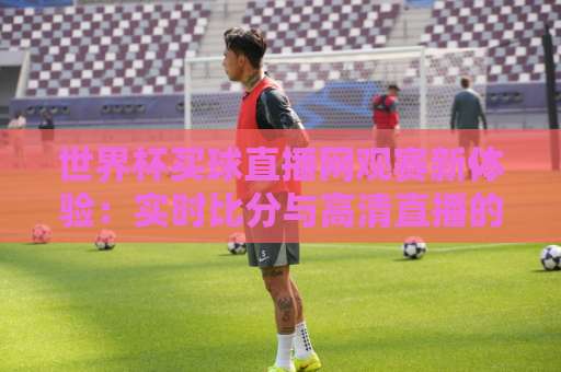 世界杯买球直播网观赛新体验:实时比分与高清直播的完美结合【世界杯买球直播网】让你的观赛更精彩 世界杯买球直播网观赛新体验:实时比分与高清直播的完美结合【世界杯买球直播网】让你的观赛更精彩