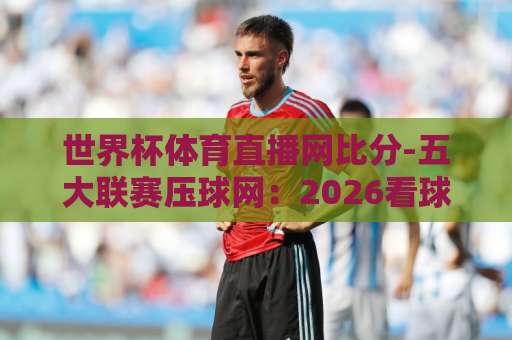 世界杯体育直播网比分-五大联赛压球网：2026看球新姿势，这5个功能让你告别卡顿【世界杯体育直播网比分-五大联赛压球网】