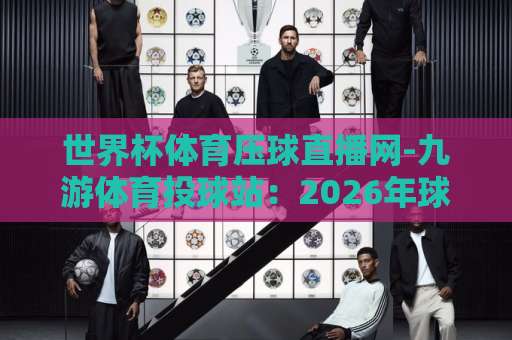 世界杯体育压球直播网-九游体育投球站：2026年球迷必看的观赛与投球指南【世界杯体育压球直播网】让你不错过任何精彩瞬间
