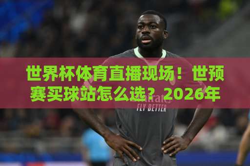世界杯体育直播现场！世预赛买球站怎么选？2026年观赛实用指南【世界杯体育直播现场】