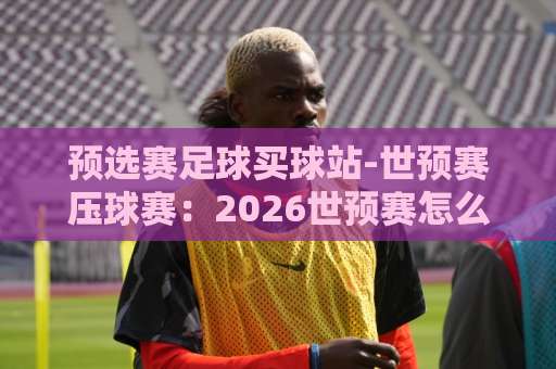 预选赛足球买球站-世预赛压球赛：2026世预赛怎么压？老球迷的实战心法