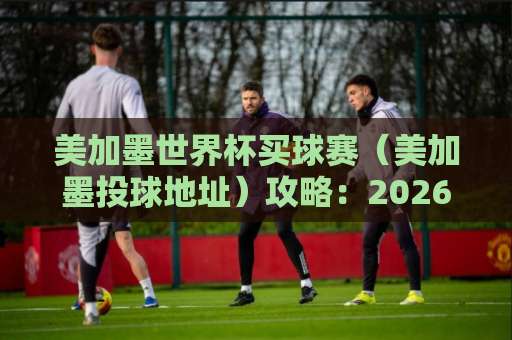 美加墨世界杯买球赛（美加墨投球地址）攻略：2026年观赛与购票全解析