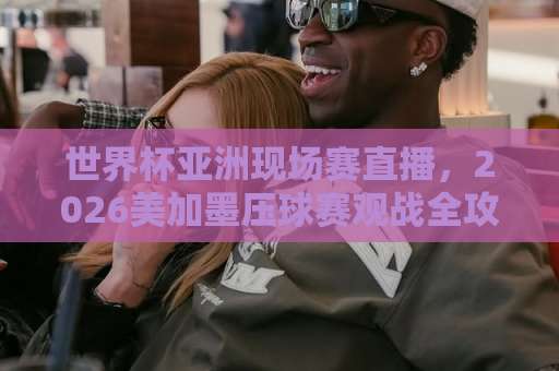 世界杯亚洲现场赛直播，2026美加墨压球赛观战全攻略【世界杯】