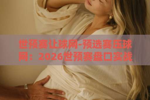 世预赛让球网-预选赛压球网：2026世预赛盘口实战指南【世预赛让球网】推荐