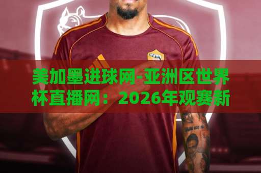 美加墨进球网-亚洲区世界杯直播网：2026年观赛新选择，亚洲球迷必看指南