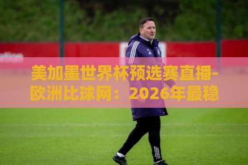 美加墨世界杯预选赛直播-欧洲比球网：2026年最稳观赛平台【美加墨世界杯预选赛】高清免费看