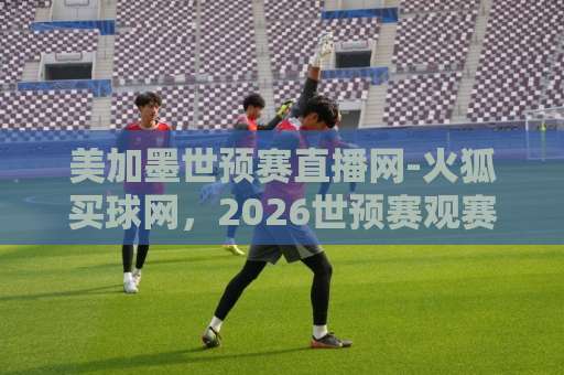 美加墨世预赛直播网-火狐买球网，2026世预赛观赛必备【美加墨世预赛直播网】免费高清推荐