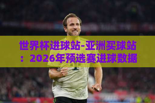 世界杯进球站-亚洲买球站：2026年预选赛进球数据大揭秘【世界杯进球站】球迷必看