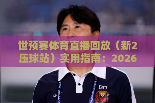 世预赛体育直播回放（新2压球站）实用指南：2026亚洲区预选赛怎么看？
