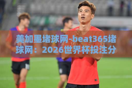 美加墨堵球网-beat365堵球网：2026世界杯投注分析与热门球队预测【美加墨赌球】