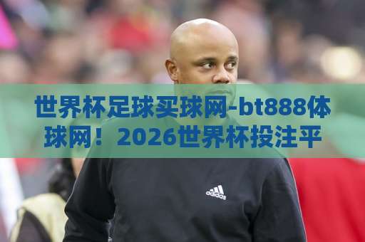 世界杯足球买球网-bt888体球网！2026世界杯投注平台怎么选？【世界杯足球买球网】避坑指南